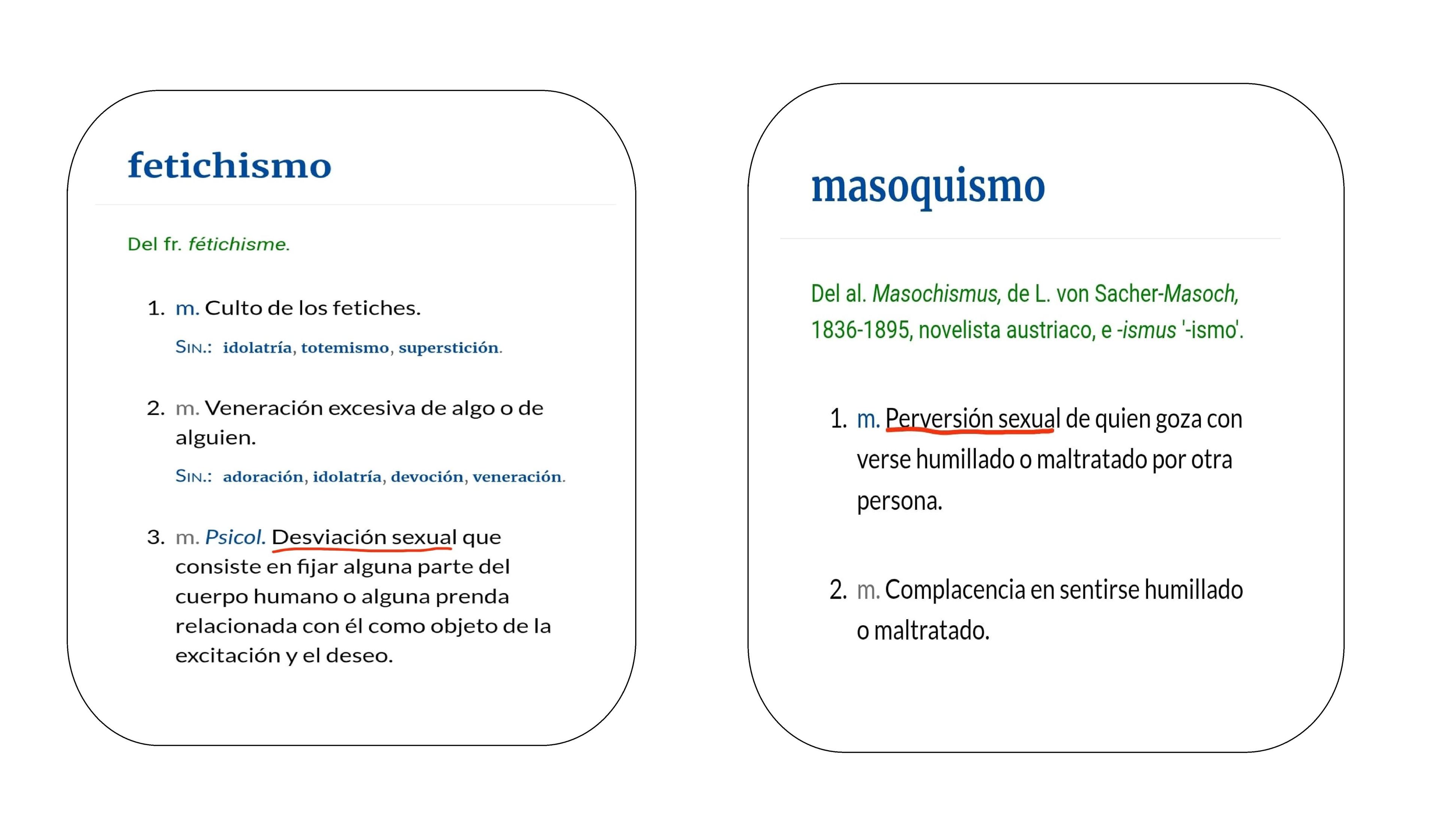 Capturas de pantalla del diccionario de la RAE en línea que muestra la definición de «fetichismo»: 1. m. Culto de los fetiches. Sin.: idolatría, totemismo, superstición. 2. m. Veneración excesiva de algo o de alguien. Sin.: adoración, idolatría, devoción, veneración. 3. m. Psicol. Desviación sexual que consiste en fijar alguna parte del cuerpo humano o alguna prenda relacionada con él como objeto de la excitación y el deseo, y de «masoquismo»:  1. m. Perversión sexual de quien goza con verse humillado o maltratado por otra persona. 2. m. Complacencia en sentirse humillado o maltratado.